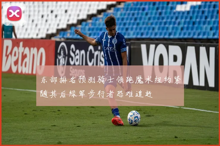 东部排名预测骑士领跑魔术纽约紧随其后绿军步行者恐难追赶