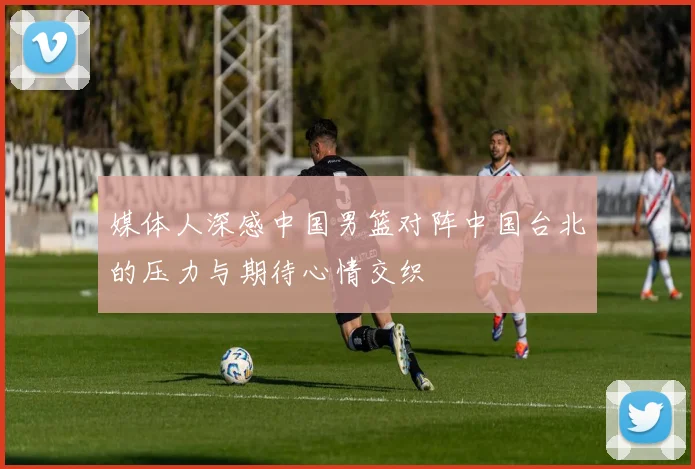媒体人深感中国男篮对阵中国台北的压力与期待心情交织