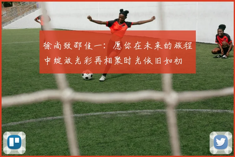 徐尚致邵佳一：愿你在未来的旅程中绽放光彩再相聚时光依旧如初