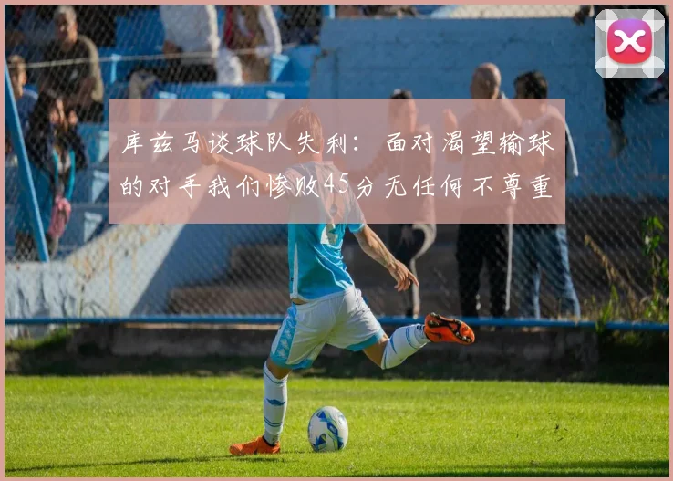 库兹马谈球队失利：面对渴望输球的对手我们惨败45分无任何不尊重之意