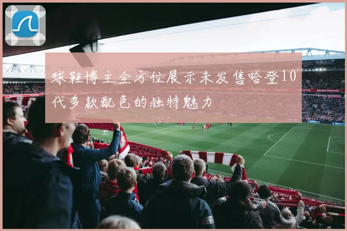 球鞋博主全方位展示未发售哈登10代多款配色的独特魅力