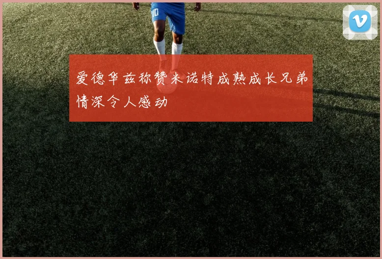爱德华兹称赞米诺特成熟成长兄弟情深令人感动