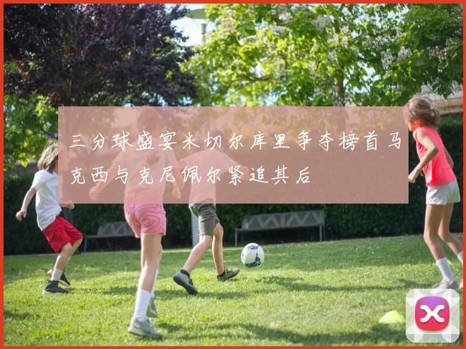 三分球盛宴米切尔库里争夺榜首马克西与克尼佩尔紧追其后