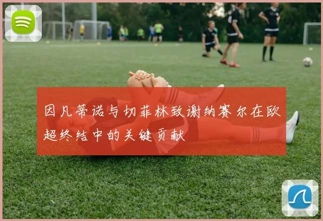 因凡蒂诺与切菲林致谢纳赛尔在欧超终结中的关键贡献