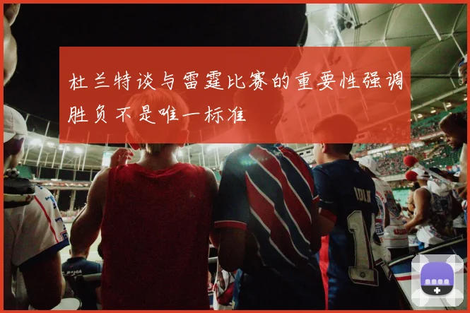 杜兰特谈与雷霆比赛的重要性强调胜负不是唯一标准