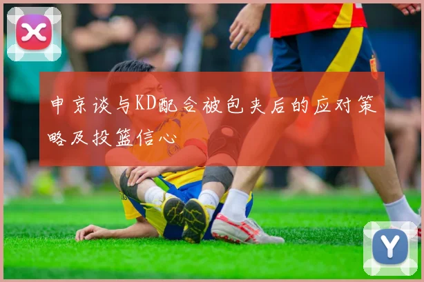 申京谈与KD配合被包夹后的应对策略及投篮信心