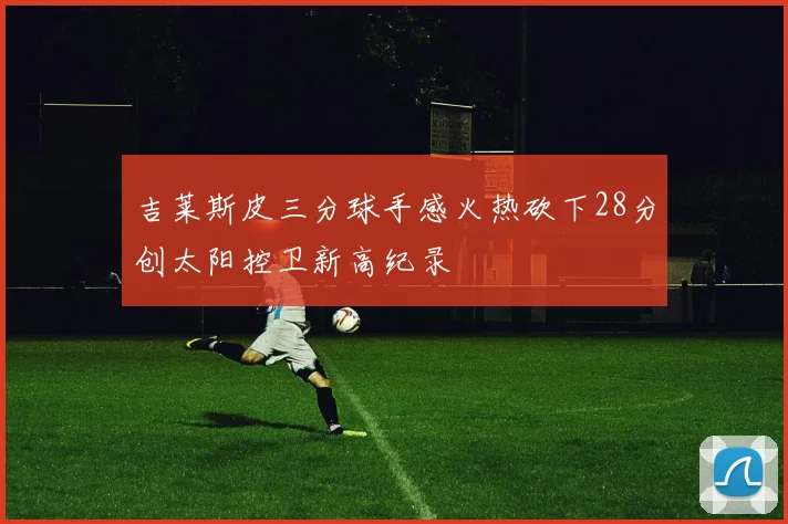 吉莱斯皮三分球手感火热砍下28分创太阳控卫新高纪录