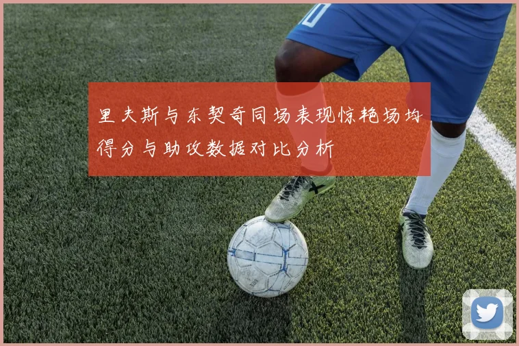 里夫斯与东契奇同场表现惊艳场均得分与助攻数据对比分析