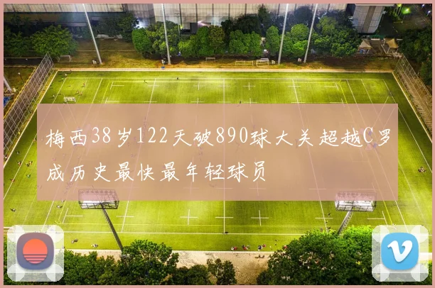 梅西38岁122天破890球大关超越C罗成历史最快最年轻球员