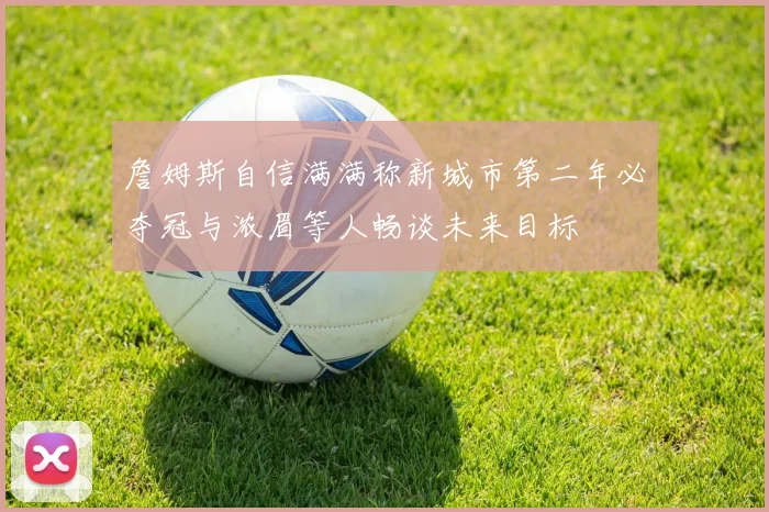 詹姆斯自信满满称新城市第二年必夺冠与浓眉等人畅谈未来目标