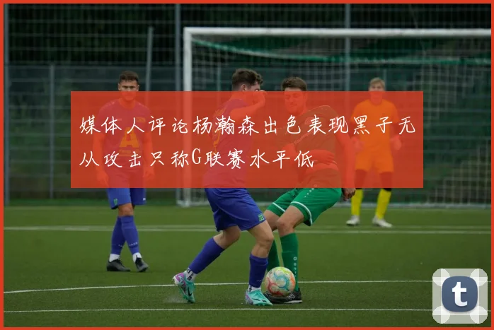 媒体人评论杨瀚森出色表现黑子无从攻击只称G联赛水平低