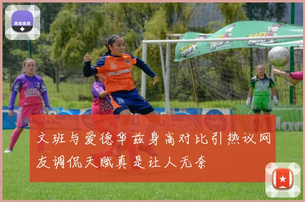 文班与爱德华兹身高对比引热议网友调侃天赋真是让人无奈