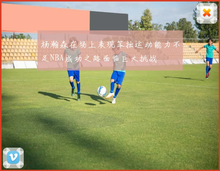 杨瀚森在场上表现笨拙运动能力不足NBA成功之路面临巨大挑战