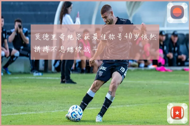 莫德里奇绝杀获最佳称号40岁依然拼搏不息继续战斗