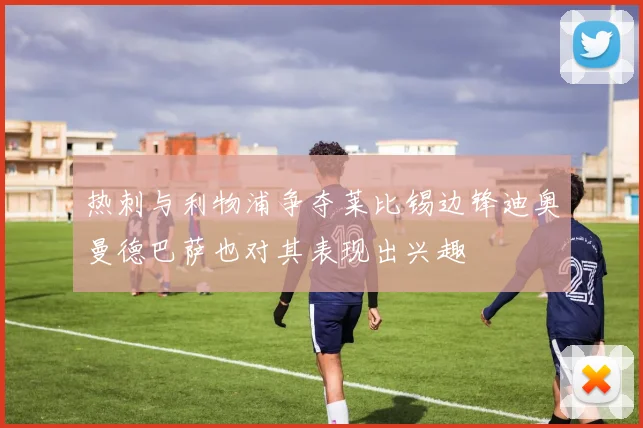 热刺与利物浦争夺莱比锡边锋迪奥曼德巴萨也对其表现出兴趣
