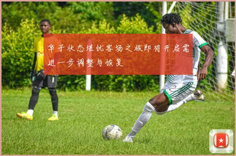 华子状态堪忧客场之旅即将开启需进一步调整与恢复