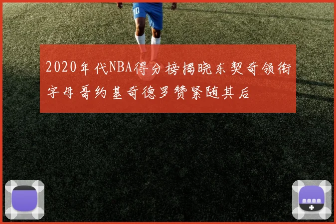 2020年代NBA得分榜揭晓东契奇领衔字母哥约基奇德罗赞紧随其后