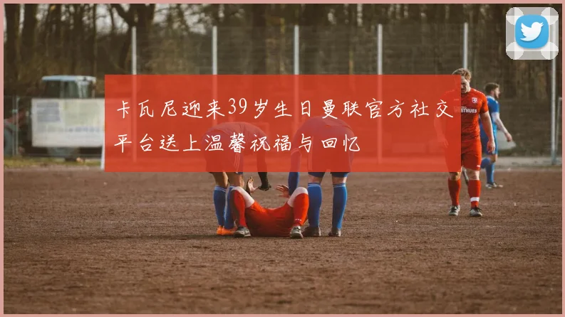 卡瓦尼迎来39岁生日曼联官方社交平台送上温馨祝福与回忆