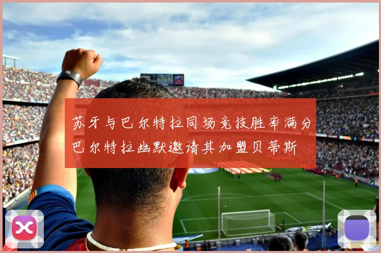 苏牙与巴尔特拉同场竞技胜率满分巴尔特拉幽默邀请其加盟贝蒂斯