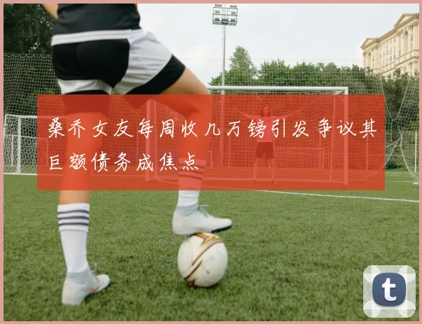 桑乔女友每周收几万镑引发争议其巨额债务成焦点
