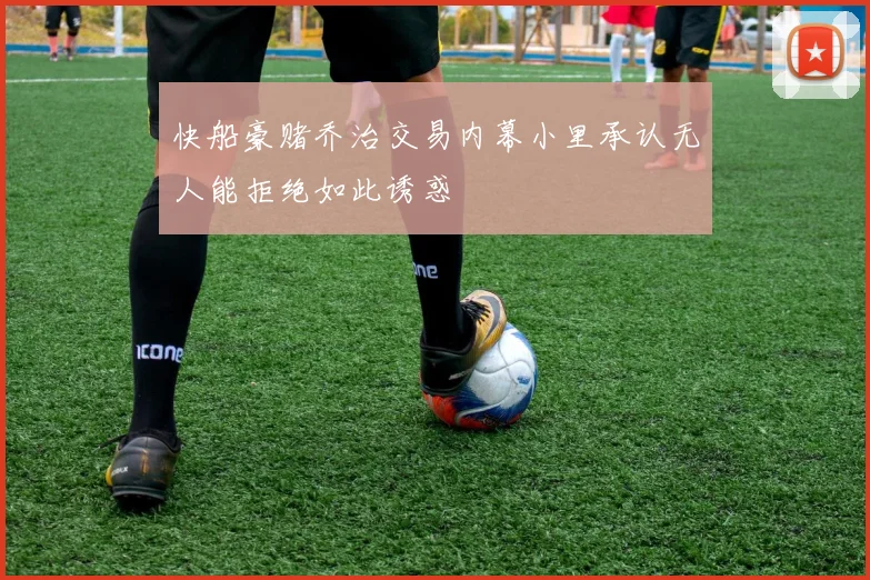 快船豪赌乔治交易内幕小里承认无人能拒绝如此诱惑