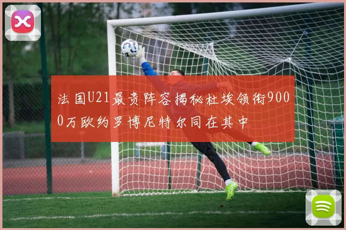 法国U21最贵阵容揭秘杜埃领衔9000万欧约罗博尼特尔同在其中