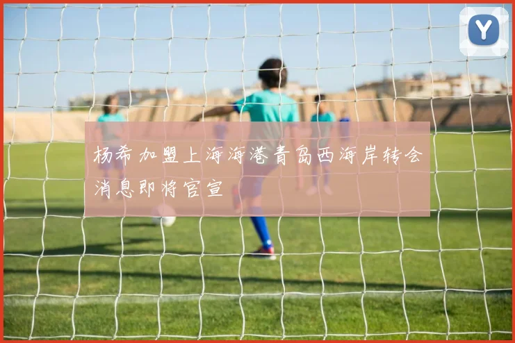 杨希加盟上海海港青岛西海岸转会消息即将官宣