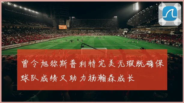 曾令旭称斯普利特完美无瑕既确保球队成绩又助力杨瀚森成长