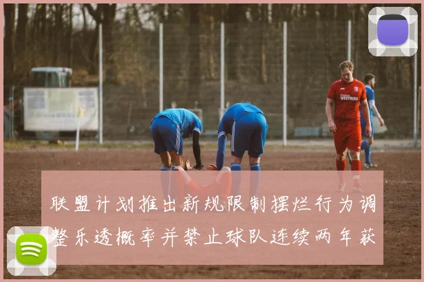 联盟计划推出新规限制摆烂行为调整乐透概率并禁止球队连续两年获得前四选秀权