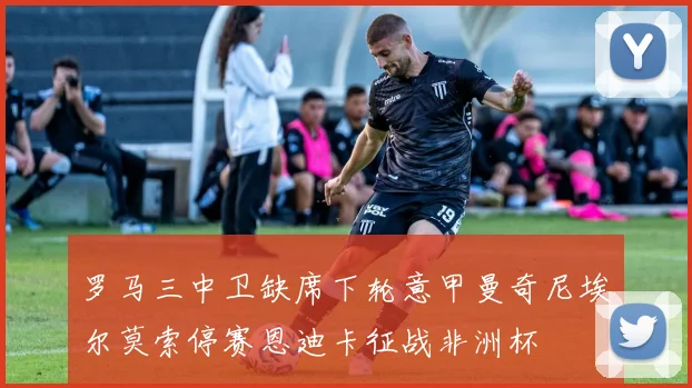罗马三中卫缺席下轮意甲曼奇尼埃尔莫索停赛恩迪卡征战非洲杯