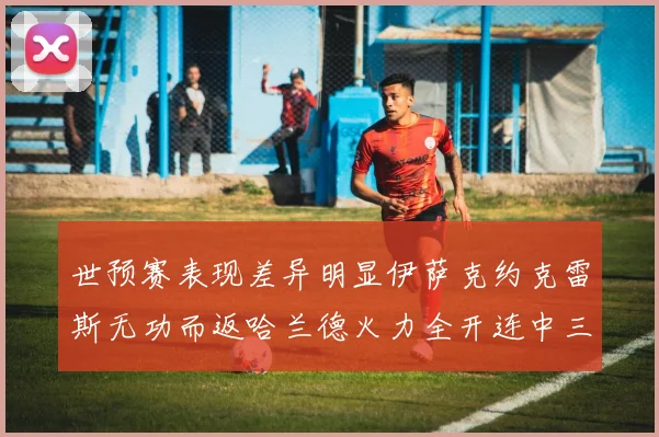 世预赛表现差异明显伊萨克约克雷斯无功而返哈兰德火力全开连中三元