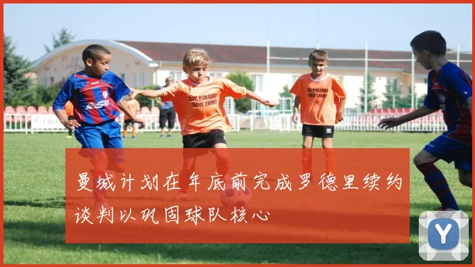 曼城计划在年底前完成罗德里续约谈判以巩固球队核心