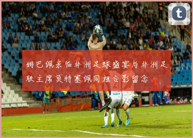 姆巴佩亲临非洲足球盛宴与非洲足联主席莫特塞佩同框合影留念