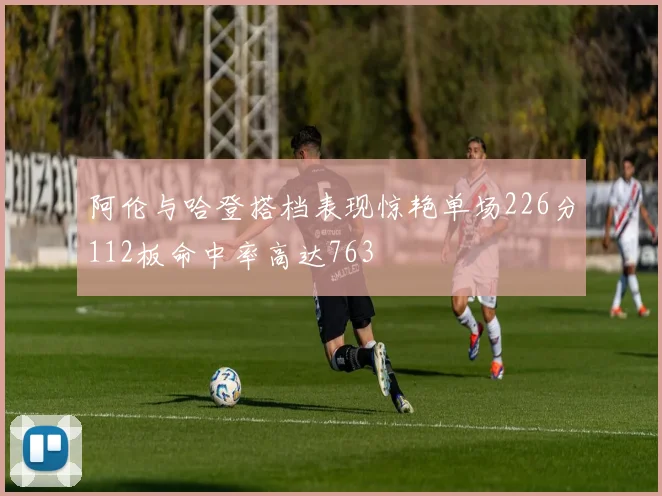 阿伦与哈登搭档表现惊艳单场226分112板命中率高达763