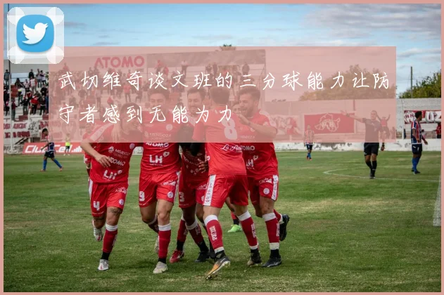 武切维奇谈文班的三分球能力让防守者感到无能为力