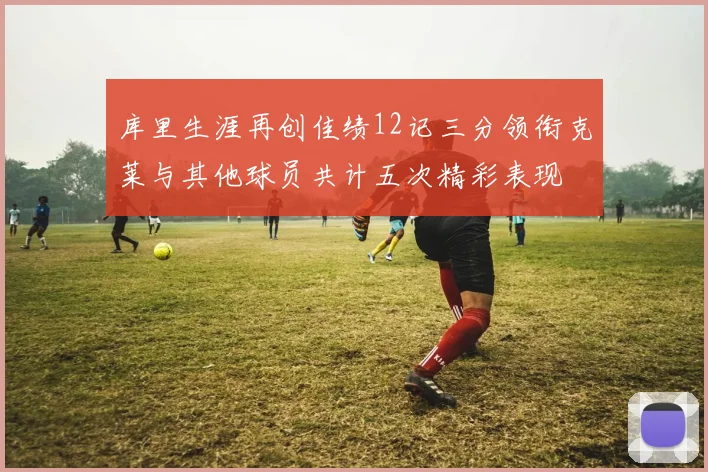 库里生涯再创佳绩12记三分领衔克莱与其他球员共计五次精彩表现