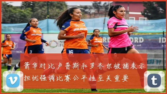 萧华对比卢普斯和罗齐尔被捕表示担忧强调比赛公平性至关重要