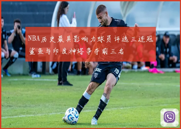 NBA历史最具影响力球员评选三连冠鲨鱼与印度神塔争夺前三名