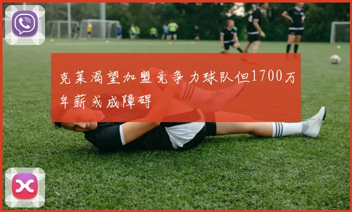 克莱渴望加盟竞争力球队但1700万年薪或成障碍