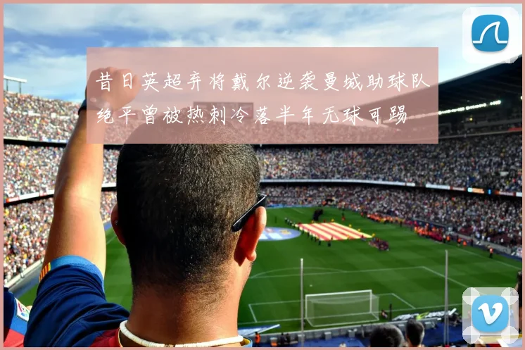昔日英超弃将戴尔逆袭曼城助球队绝平曾被热刺冷落半年无球可踢