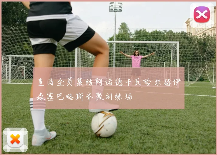皇马全员集结阿诺德卡瓦哈尔赫伊森塞巴略斯齐聚训练场