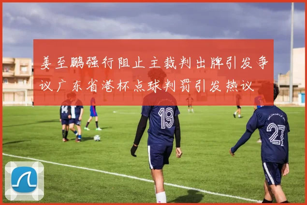 姜至鹏强行阻止主裁判出牌引发争议广东省港杯点球判罚引发热议