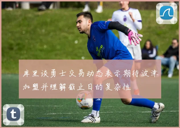 库里谈勇士交易动态表示期待波津加盟并理解截止日的复杂性