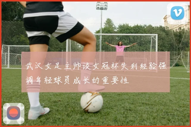 武汉女足主帅谈女冠杯失利经验强调年轻球员成长的重要性
