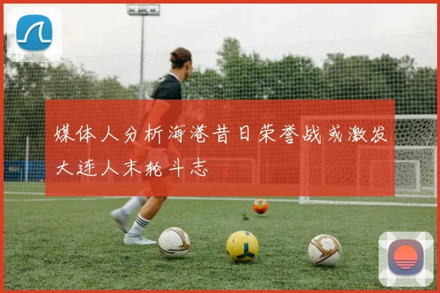 媒体人分析海港昔日荣誉战或激发大连人末轮斗志