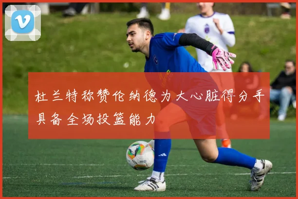 杜兰特称赞伦纳德为大心脏得分手具备全场投篮能力