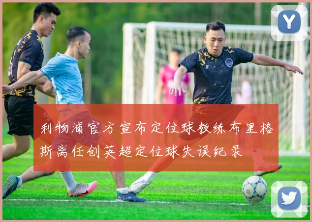 利物浦官方宣布定位球教练布里格斯离任创英超定位球失误纪录